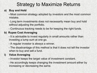 Strategy to Maximize Returns Buy and Hold -  Most common strategy adopted by investors and the most common mistake. - Long term investments does not necessarily mean buy and hold without adjusting the portfolio. - Continuous tracking needs to be for keeping the right funds. b)  Rupee Cost Averaging - It is advisable to invest regularly in small amounts rather than investing a lump sum at one go. - A regular investor is always a winner. - The disadvantage of this method is that it does not tell the investor when to buy and sell a fund. Value Averaging  -  Investor keeps the target value of investment constant. - He accordingly keeps changing the investment amount either by increasing or decreasing the same. 