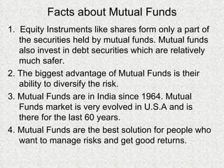 Facts about Mutual Funds 1.  Equity Instruments like shares form only a part of the securities held by mutual funds. Mutual funds also invest in debt securities which are relatively much safer. 2. The biggest advantage of Mutual Funds is their ability to diversify the risk. 3. Mutual Funds are in India since 1964. Mutual Funds market is very evolved in U.S.A and is there for the last 60 years. 4. Mutual Funds are the best solution for people who want to manage risks and get good returns. 