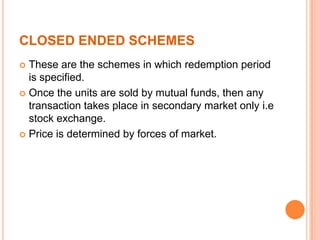 CLOSED ENDED SCHEMES
 These are the schemes in which redemption period
is specified.
 Once the units are sold by mutual funds, then any
transaction takes place in secondary market only i.e
stock exchange.
 Price is determined by forces of market.
 