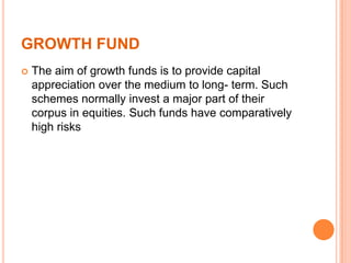 GROWTH FUND
 The aim of growth funds is to provide capital
appreciation over the medium to long- term. Such
schemes normally invest a major part of their
corpus in equities. Such funds have comparatively
high risks
 