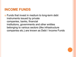 INCOME FUNDS
 Funds that invest in medium to long-term debt
instruments issued by private
companies, banks, financial
institutions, governments and other entities
belonging to various sectors (like infrastructure
companies etc.) are known as Debt / Income Funds
 