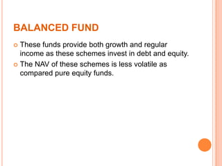 BALANCED FUND
 These funds provide both growth and regular
income as these schemes invest in debt and equity.
 The NAV of these schemes is less volatile as
compared pure equity funds.
 
