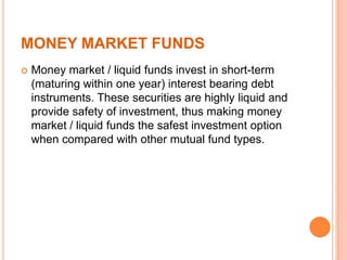 MONEY MARKET FUNDS
 Money market / liquid funds invest in short-term
(maturing within one year) interest bearing debt
instruments. These securities are highly liquid and
provide safety of investment, thus making money
market / liquid funds the safest investment option
when compared with other mutual fund types.
 