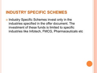 INDUSTRY SPECIFIC SCHEMES
 Industry Specific Schemes invest only in the
industries specified in the offer document. The
investment of these funds is limited to specific
industries like Infotech, FMCG, Pharmaceuticals etc
 