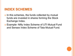 INDEX SCHEMES
 In this schemes, the funds collected by mutual
funds are invested in shares forming the Stock
Exchange Index.
 Example- Nifty Index Scheme of UTI Mutual Fund
and Sensex Index Scheme of Tata Mutual Fund.
 