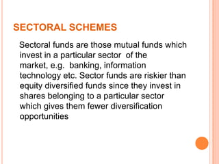 SECTORAL SCHEMES
Sectoral funds are those mutual funds which
invest in a particular sector of the
market, e.g. banking, information
technology etc. Sector funds are riskier than
equity diversified funds since they invest in
shares belonging to a particular sector
which gives them fewer diversification
opportunities
 