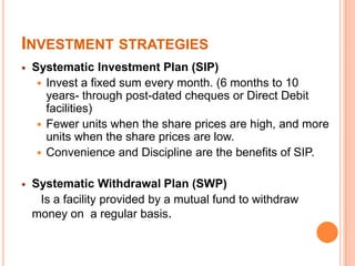 INVESTMENT STRATEGIES
 Systematic Investment Plan (SIP)
 Invest a fixed sum every month. (6 months to 10
years- through post-dated cheques or Direct Debit
facilities)
 Fewer units when the share prices are high, and more
units when the share prices are low.
 Convenience and Discipline are the benefits of SIP.
 Systematic Withdrawal Plan (SWP)
Is a facility provided by a mutual fund to withdraw
money on a regular basis.
 