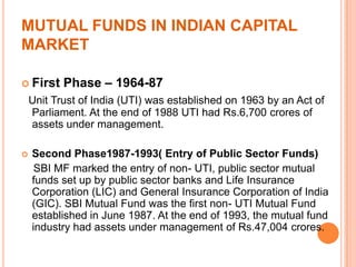 MUTUAL FUNDS IN INDIAN CAPITAL
MARKET
 First Phase – 1964-87
Unit Trust of India (UTI) was established on 1963 by an Act of
Parliament. At the end of 1988 UTI had Rs.6,700 crores of
assets under management.
 Second Phase1987-1993( Entry of Public Sector Funds)
SBI MF marked the entry of non- UTI, public sector mutual
funds set up by public sector banks and Life Insurance
Corporation (LIC) and General Insurance Corporation of India
(GIC). SBI Mutual Fund was the first non- UTI Mutual Fund
established in June 1987. At the end of 1993, the mutual fund
industry had assets under management of Rs.47,004 crores.
 