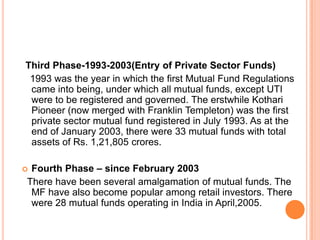 Third Phase-1993-2003(Entry of Private Sector Funds)
1993 was the year in which the first Mutual Fund Regulations
came into being, under which all mutual funds, except UTI
were to be registered and governed. The erstwhile Kothari
Pioneer (now merged with Franklin Templeton) was the first
private sector mutual fund registered in July 1993. As at the
end of January 2003, there were 33 mutual funds with total
assets of Rs. 1,21,805 crores.
 Fourth Phase – since February 2003
There have been several amalgamation of mutual funds. The
MF have also become popular among retail investors. There
were 28 mutual funds operating in India in April,2005.
 