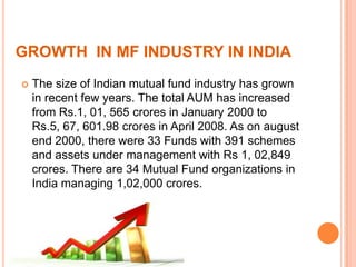 GROWTH IN MF INDUSTRY IN INDIA
 The size of Indian mutual fund industry has grown
in recent few years. The total AUM has increased
from Rs.1, 01, 565 crores in January 2000 to
Rs.5, 67, 601.98 crores in April 2008. As on august
end 2000, there were 33 Funds with 391 schemes
and assets under management with Rs 1, 02,849
crores. There are 34 Mutual Fund organizations in
India managing 1,02,000 crores.
 