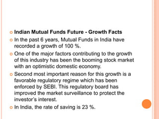  Indian Mutual Funds Future - Growth Facts
 In the past 6 years, Mutual Funds in India have
recorded a growth of 100 %.
 One of the major factors contributing to the growth
of this industry has been the booming stock market
with an optimistic domestic economy.
 Second most important reason for this growth is a
favorable regulatory regime which has been
enforced by SEBI. This regulatory board has
improved the market surveillance to protect the
investor’s interest.
 In India, the rate of saving is 23 %.
 