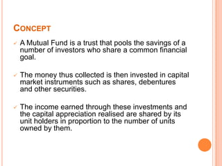 CONCEPT
 A Mutual Fund is a trust that pools the savings of a
number of investors who share a common financial
goal.
 The money thus collected is then invested in capital
market instruments such as shares, debentures
and other securities.
 The income earned through these investments and
the capital appreciation realised are shared by its
unit holders in proportion to the number of units
owned by them.
 