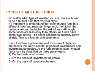 TYPES OF MUTUAL FUNDS
 No matter what type of investor you are, there is bound
to be a mutual fund that fits your style.
It's important to understand that each mutual fund has
different risks and rewards. In general, the higher the
potential return, the higher the risk of loss. Although
some funds are less risky than others, all funds have
some level of risk - it's never possible to diversify away
all risk. This is a fact for all investments.
Each fund has a predetermined investment objective
that tailors the fund's assets, regions of investments and
investment strategies. At the fundamental level, mutual
funds can be classified on three parameters:
1) On the basis of structure.
2) On the basis of investment objective.
3) On the basis of special schemes.
 