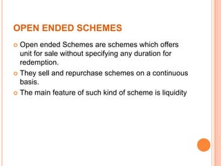 OPEN ENDED SCHEMES
 Open ended Schemes are schemes which offers
unit for sale without specifying any duration for
redemption.
 They sell and repurchase schemes on a continuous
basis.
 The main feature of such kind of scheme is liquidity
 