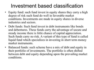 Investment based classification
• Equity fund: such fund invest in equity shares they carry a high
degree of risk such fund do well in favorable market
conditions. Investments are made in equity shares in diverse
industries and sectors.
• Debt funds: Such fund invest in debt instruments like bonds
and debentures. These funds carry the advantage of secure and
steady income there is little chance of capital appreciation.
Such funds carry no risk. A variant of this type of fund is called
liquid fund which specializes in investing in short term money
market instruments.
• Balanced funds: such scheme have a mix of debt and equity in
their portfolio of investments. The portfolio is often shifted
between debt and equity depending upon the prevailing market
conditions.
 