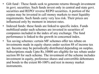 • Gilt fund : These funds seek to generate returns through investment
in govt. securities. Such funds invest only in central and state govt.
securities and REPO/ reverse REPO securities. A portion of the
corpus may be invested in call money markets to meet liquidity
requirements. Such funds carry very less risk. Their prices are
influenced only by moment in interest rates.
• Indexed funds: these funds are linked to specific index. Funds
mobilized under such schemes are invested in securities of
companies included in the index of any exchange. The fund
performance is linked to the growth in concerned index.
• Tax saving schemes: certain MF schemes offer tax rebate on
investments made in equity shares under section 88 of income tax
act. Income may be periodically distributed depending on surplus.
Subscriptions made Upto Rs.10000 are eligible for tax rebate under
section 88 for such scheme. The investment of the scheme includes
investment in equity, preference shares and convertible debentures
and bonds to the extent 80-100% and rest in money market
instruments.
 