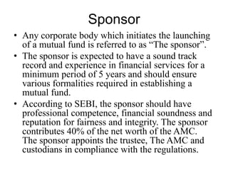 Sponsor
• Any corporate body which initiates the launching of a
mutual fund is referred to as “The sponsor”.
• The sponsor is expected to have a sound track record
and experience in financial services for a minimum
period of 5 years and should ensure various
formalities required in establishing a mutual fund.
• According to SEBI, the sponsor should have
professional competence, financial soundness and
reputation for fairness and integrity. The sponsor
contributes 40% of the net worth of the AMC. The
sponsor appoints the trustee, The AMC and
custodians in compliance with the regulations.
 