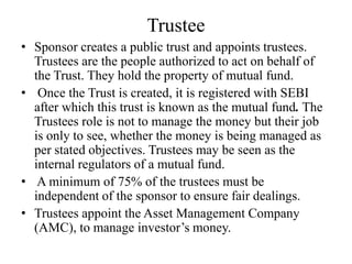 Trustee
• Sponsor creates a public trust and appoints trustees.
Trustees are the people authorized to act on behalf of
the Trust. They hold the property of mutual fund.
• Once the Trust is created, it is registered with SEBI
after which this trust is known as the mutual fund. The
Trustees role is not to manage the money but their job
is only to see, whether the money is being managed as
per stated objectives. Trustees may be seen as the
internal regulators of a mutual fund.
• A minimum of 75% of the trustees must be
independent of the sponsor to ensure fair dealings.
• Trustees appoint the Asset Management Company
(AMC), to manage investor’s money.
 