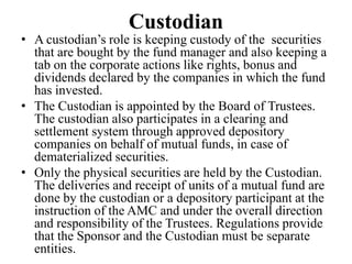 Custodian
• A custodian’s role is keeping custody of the securities
that are bought by the fund manager and also keeping a
tab on the corporate actions like rights, bonus and
dividends declared by the companies in which the fund
has invested.
• The Custodian is appointed by the Board of Trustees.
The custodian also participates in a clearing and
settlement system through approved depository
companies on behalf of mutual funds, in case of
dematerialized securities.
• Only the physical securities are held by the Custodian.
The deliveries and receipt of units of a mutual fund are
done by the custodian or a depository participant at the
instruction of the AMC and under the overall direction
and responsibility of the Trustees. Regulations provide
that the Sponsor and the Custodian must be separate
entities.
 
