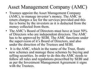 Asset Management Company (AMC)
• Trustees appoint the Asset Management Company
(AMC), to manage investor’s money. The AMC in
return charges a fee for the services provided and this
fee is borne by the investors as it is deducted from the
money collected from them.
• The AMC’s Board of Directors must have at least 50%
of Directors who are independent directors. The AMC
has to be approved by SEBI. The AMC functions under
the supervision of it’s Board of Directors, and also
under the direction of the Trustees and SEBI.
• It is the AMC, which in the name of the Trust, floats
new schemes and manage these schemes by buying and
selling securities. In order to do this the AMC needs to
follow all rules and regulations prescribed by SEBI and
as per the Investment Management Agreement it signs
with the Trustees.
 