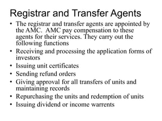 Registrar and Transfer Agents
• The registrar and transfer agents are appointed by
the AMC. AMC pay compensation to these
agents for their services. They carry out the
following functions
• Receiving and processing the application forms of
investors
• Issuing unit certificates
• Sending refund orders
• Giving approval for all transfers of units and
maintaining records
• Repurchasing the units and redemption of units
• Issuing dividend or income warrents
 
