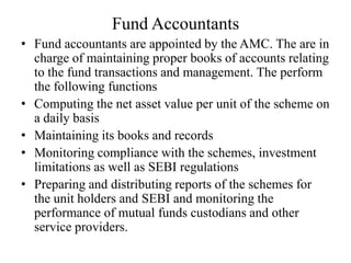 Fund Accountants
• Fund accountants are appointed by the AMC. The are in
charge of maintaining proper books of accounts relating
to the fund transactions and management. The perform
the following functions
• Computing the net asset value per unit of the scheme on
a daily basis
• Maintaining its books and records
• Monitoring compliance with the schemes, investment
limitations as well as SEBI regulations
• Preparing and distributing reports of the schemes for
the unit holders and SEBI and monitoring the
performance of mutual funds custodians and other
service providers.
 