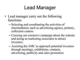 Lead Manager
• Lead manager carry out the following functions:
– Selecting and coordinating the activities of
intermediaries such as advertising agency, printers,
collection centers.
– Carrying out extensive campaign about the scheme
and acting as marketing associates to attract
investors.
– Assisting the AMC to approach potential investors
through meetings, exhibitions, contacts,
advertising, publicity and sales promotion.
 
