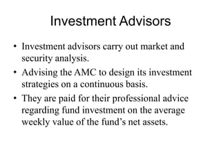 Investment Advisors
• Investment advisors carry out market and security
analysis.
• Advising the AMC to design its investment strategies
on a continuous basis.
• They are paid for their professional advice regarding
fund investment on the average weekly value of the
fund’s net assets.
 