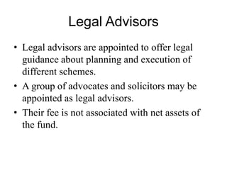 Legal Advisors
• Legal advisors are appointed to offer legal guidance
about planning and execution of different schemes.
• A group of advocates and solicitors may be appointed
as legal advisors.
• Their fee is not associated with net assets of the fund.
 