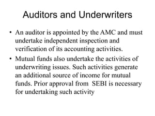 Auditors and Underwriters
• An auditor is appointed by the AMC and must
undertake independent inspection and verification of
its accounting activities.
• Mutual funds also undertake the activities of
underwriting issues. Such activities generate an
additional source of income for mutual funds. Prior
approval from SEBI is necessary for undertaking
such activity
 