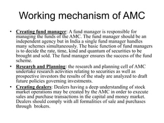 Working mechanism of AMC
• Creating fund manager: A fund manager is responsible for
managing the funds of the AMC. The fund manager should be an
independent agency but in India a single fund manager handles
many schemes simultaneously. The basic function of fund managers
is to decide the rate, time, kind and quantum of securities to be
brought and sold. The fund manager ensures the success of the fund
scheme.
• Research and Planning: the research and planning cell of AMC
undertake research activities relating to securities as well as
prospective investors the results of the study are analyzed to draft
future policies governing investments.
• Creating dealers: Dealers having a deep understanding of stock
market operations may be created by the AMC in order to execute
sales and purchase transactions in the capital and money market.
Dealers should comply with all formalities of sale and purchases
through brokers.
 
