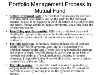 Portfolio Management Process In Mutual Fund
• Setting investment goals: The first task of managing the portfolio
of mutual fund is to identify and set the goals for the proposed
scheme the goal is set keeping in mind the nature of the scheme, risk
and return, market condition, regulatory norms, size of the issue and
investor protection.
• Identifying specific securities: Efforts are made to analyze and
identify the right securities where the fund should invest in. security
analyses is carried out and risk and return characteristics are
evaluated.
• Portfolio designing: it involves making an ideal mix of debt and
equity securities of corporate, govt. etc. It is concerned with
decisions regarding the type of securities to be bought, the quantum
and timing of issue. Portfolio design is carried out on the basis of
research and analyses of stock market and devising investment
strategies. The portfolio should be well diversified so as to reduce
the total risk of the portfolio.
• Portfolio revision: The portfolio must be reviewed periodically
keeping in mind the risk return characteristics, the revision of the
portfolio is done by keeping in mind the dynamic investment
climate
 