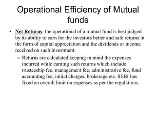 Operational Efficiency of Mutual funds
• Net Returns: the operational of a mutual fund is best judged
by its ability to earn for the investors better and safe returns in
the form of capital appreciation and the dividends or income
received on such investment.
– Returns are calculated keeping in mind the expenses
incurred while earning such returns which include
trusteeship fee, management fee, administrative fee, fund
accounting fee, initial charges, brokerage etc. SEBI has
fixed an overall limit on expenses as per the regulations.
 