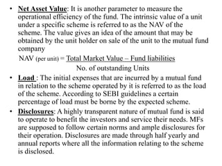 • Net Asset Value: It is another parameter to measure the
operational efficiency of the fund. The intrinsic value of a unit
under a specific scheme is referred to as the NAV of the
scheme. The value gives an idea of the amount that may be
obtained by the unit holder on sale of the unit to the mutual fund
company
NAV (per unit) = Total Market Value – Fund liabilities
No. of outstanding Units
• Load : The initial expenses that are incurred by a mutual fund
in relation to the scheme operated by it is referred to as the load
of the scheme. According to SEBI guidelines a certain
percentage of load must be borne by the expected scheme.
• Disclosures: A highly transparent nature of mutual fund is said
to operate to benefit the investors and service their needs. MFs
are supposed to follow certain norms and ample disclosures for
their operation. Disclosures are made through half yearly and
annual reports where all the information relating to the scheme
is disclosed.
 