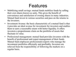 Features
• Mobilizing small savings: mutual funds mobilize funds by selling
their own shares known as units. This gives the benefit of
convenience and satisfaction of owning shares in many industries.
Mutual fund invest in various securities and pass on the returns to
the investors.
• Investment Avenue: the basic characteristic of a mutual fund is that
it provides an ideal avenue for investment for investors and enables
them to earn a reasonable return with better liquidity. It offers
investors a proportionate claim on the portfolio of assets that
fluctuate in value.
• Professional management: mutual fund provides investors with the
benefit of professional and expert management of their funds.
Mutual fund employees professionals/experts who manage the
investment portfolios efficiently and profitably. Investors are
relieved from the responsibility of following the markets on a
regular basis.
 