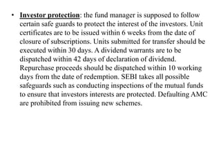 • Investor protection: the fund manager is supposed to follow
certain safe guards to protect the interest of the investors. Unit
certificates are to be issued within 6 weeks from the date of
closure of subscriptions. Units submitted for transfer should be
executed within 30 days. A dividend warrants are to be
dispatched within 42 days of declaration of dividend.
Repurchase proceeds should be dispatched within 10 working
days from the date of redemption. SEBI takes all possible
safeguards such as conducting inspections of the mutual funds
to ensure that investors interests are protected. Defaulting AMC
are prohibited from issuing new schemes.
 