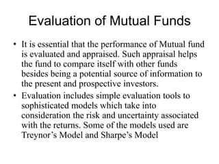 Evaluation of Mutual Funds
• It is essential that the performance of Mutual fund is
evaluated and appraised. Such appraisal helps the
fund to compare itself with other funds besides being
a potential source of information to the present and
prospective investors.
• Evaluation includes simple evaluation tools to
sophisticated models which take into consideration
the risk and uncertainty associated with the returns.
Some of the models used are Treynor’s Model and
Sharpe’s Model
 