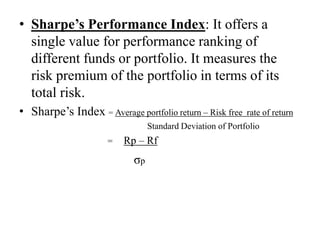 • Sharpe’s Performance Index: It offers a single
value for performance ranking of different funds or
portfolio. It measures the risk premium of the
portfolio in terms of its total risk.
• Sharpe’s Index = Average portfolio return – Risk free rate of return
Standard Deviation of Portfolio
= Rp – Rf
σp
 
