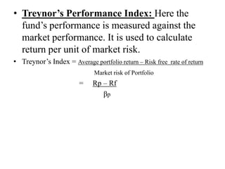 • Treynor’s Performance Index: Here the
fund’s performance is measured against the
market performance. It is used to calculate
return per unit of market risk.
• Treynor’s Index = Average portfolio return – Risk free rate of return
Market risk of Portfolio
= Rp – Rf
βp
 