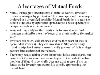 Advantages of Mutual Funds
• Mutual Funds give investors best of both the worlds. Investor’s
money is managed by professional fund managers and the money is
deployed in a diversified portfolio. Mutual Funds help to reap the
benefit of returns by a portfolio spread across a wide spectrum of
companies with small investments.
• A mutual fund analyses the investments for investors as fund
managers assisted by a team of research analysts analyze the market
daily.
• Investors can enter / exit schemes anytime they want (at least in
open ended schemes). They can invest in an SIP, where every
month, a stipulated amount automatically goes out of their savings
account into a scheme of their choice.
• There may be a situation where an investor holds some shares, but
cannot exit the same as there are no buyers in the market. Such a
problem of illiquidity generally does not exist in case of mutual
funds, as the investor can redeem his units by approaching the
mutual fund.
 
