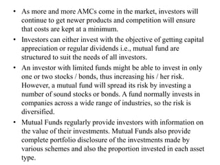 • As more and more AMCs come in the market, investors will
continue to get newer products and competition will ensure
that costs are kept at a minimum.
• Investors can either invest with the objective of getting capital
appreciation or regular dividends i.e., mutual fund are
structured to suit the needs of all investors.
• An investor with limited funds might be able to invest in only
one or two stocks / bonds, thus increasing his / her risk.
However, a mutual fund will spread its risk by investing a
number of sound stocks or bonds. A fund normally invests in
companies across a wide range of industries, so the risk is
diversified.
• Mutual Funds regularly provide investors with information on
the value of their investments. Mutual Funds also provide
complete portfolio disclosure of the investments made by
various schemes and also the proportion invested in each asset
type.
 
