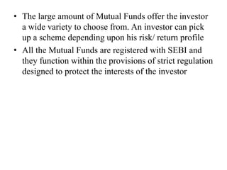 • The large amount of Mutual Funds offer the investor
a wide variety to choose from. An investor can pick
up a scheme depending upon his risk/ return profile
• All the Mutual Funds are registered with SEBI and
they function within the provisions of strict regulation
designed to protect the interests of the investor
 