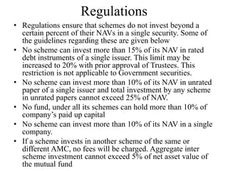 Regulations
• Regulations ensure that schemes do not invest beyond a
certain percent of their NAVs in a single security. Some
of the guidelines regarding these are given below
• No scheme can invest more than 15% of its NAV in
rated debt instruments of a single issuer. This limit may
be increased to 20% with prior approval of Trustees.
This restriction is not applicable to Government
securities.
• No scheme can invest more than 10% of its NAV in
unrated paper of a single issuer and total investment by
any scheme in unrated papers cannot exceed 25% of
NAV.
• No fund, under all its schemes can hold more than 10%
of company’s paid up capital
• No scheme can invest more than 10% of its NAV in a
single company.
 