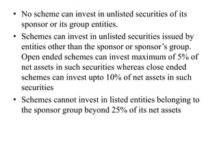 • If a scheme invests in another scheme of the same or
different AMC, no fees will be charged. Aggregate
inter scheme investment cannot exceed 5% of net
asset value of the mutual fund
• No scheme can invest in unlisted securities of its
sponsor or its group entities.
• Schemes can invest in unlisted securities issued by
entities other than the sponsor or sponsor’s group.
Open ended schemes can invest maximum of 5% of
net assets in such securities whereas close ended
schemes can invest upto 10% of net assets in such
securities
• Schemes cannot invest in listed entities belonging to
the sponsor group beyond 25% of its net assets
 