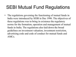 SEBI Mutual Fund Regulations
• The regulations governing the functioning of mutual funds in
India were introduced by SEBI in Dec 1996. The objectives of
these regulations was to bring in existence the regulatory
norms for the formation, operation and management of mutual
funds in India. The regulations also laid down the broad
guidelines on investment valuation, investment restriction,
advertising code and code of conduct for mutual funds and
AMCs.
 