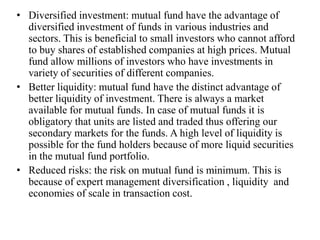 • Diversified investment: mutual fund have the advantage of
diversified investment of funds in various industries and
sectors. This is beneficial to small investors who cannot afford
to buy shares of established companies at high prices. Mutual
fund allow millions of investors who have investments in
variety of securities of different companies.
• Better liquidity: mutual fund have the distinct advantage of
better liquidity of investment. There is always a market
available for mutual funds. In case of mutual funds it is
obligatory that units are listed and traded thus offering our
secondary markets for the funds. A high level of liquidity is
possible for the fund holders because of more liquid securities
in the mutual fund portfolio.
• Reduced risks: the risk on mutual fund is minimum. This is
because of expert management diversification , liquidity and
economies of scale in transaction cost.
 