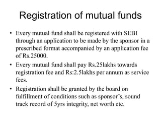 Registration of mutual funds
• Every mutual fund shall be registered with SEBI
through an application to be made by the sponsor in a
prescribed format accompanied by an application fee
of Rs.25000.
• Every mutual fund shall pay Rs.25lakhs towards
registration fee and Rs:2.5lakhs per annum as service
fees.
• Registration shall be granted by the board on
fulfillment of conditions such as sponsor’s, sound
track record of 5yrs integrity, net worth etc.
 