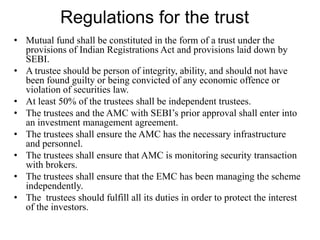 Regulations for the trust
• Mutual fund shall be constituted in the form of a trust under the
provisions of Indian Registrations Act and provisions laid down by
SEBI.
• A trustee should be person of integrity, ability, and should not have
been found guilty or being convicted of any economic offence or
violation of securities law.
• At least 50% of the trustees shall be independent trustees.
• The trustees and the AMC with SEBI’s prior approval shall enter into
an investment management agreement.
• The trustees shall ensure the AMC has the necessary infrastructure
and personnel.
• The trustees shall ensure that AMC is monitoring security transaction
with brokers.
• The trustees shall ensure that the EMC has been managing the scheme
independently.
• The trustees should fulfill all its duties in order to protect the interest
of the investors.
 