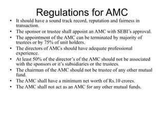 Regulations for AMC
• It should have a sound track record, reputation and fairness in
transaction.
• The sponsor or trustee shall appoint an AMC with SEBI’s
approval.
• The appointment of the AMC can be terminated by majority of
trustees or by 75% of unit holders.
• The directors of AMCs should have adequate professional
experience.
• At least 50% of the director’s of the AMC should not be
associated with the sponsors or it’s subsidiaries or the trustees.
• The chairman of the AMC should not be trustee of any other
mutual fund.
• The AMC shall have a minimum net worth of Rs.10 crores.
• The AMC shall not act as an AMC for any other mutual funds.
 
