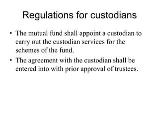 Regulations for custodians
• The mutual fund shall appoint a custodian to carry
out the custodian services for the schemes of the
fund.
• The agreement with the custodian shall be entered
into with prior approval of trustees.
 